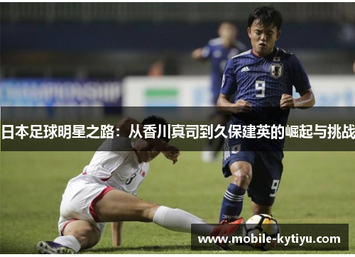 日本足球明星之路：从香川真司到久保建英的崛起与挑战