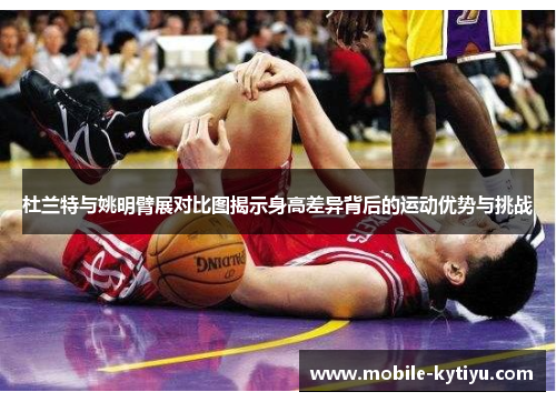 杜兰特与姚明臂展对比图揭示身高差异背后的运动优势与挑战