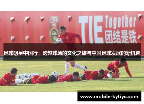 足球明星中国行：跨越球场的文化之旅与中国足球发展的新机遇