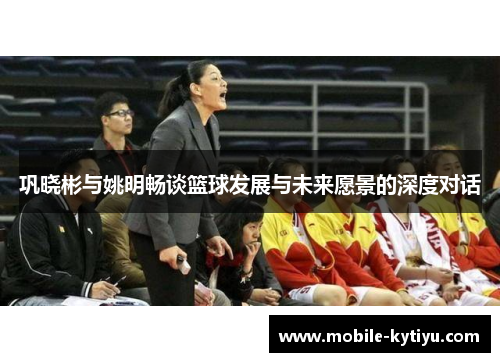 巩晓彬与姚明畅谈篮球发展与未来愿景的深度对话