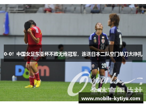 0-0！中国女足东亚杯不败无缘冠军，连送日本二队空门单刀太挣扎